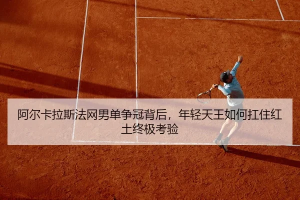 阿尔卡拉斯法网男单争冠背后，年轻天王如何扛住红土终极考验